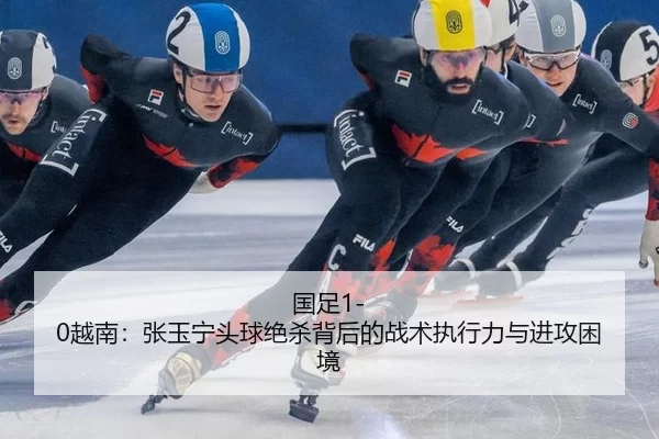 国足1-0越南：张玉宁头球绝杀背后的战术执行力与进攻困境