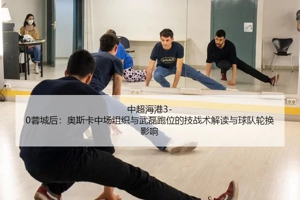中超海港3-0蓉城后：奥斯卡中场组织与武磊跑位的技战术解读与球队轮换影响