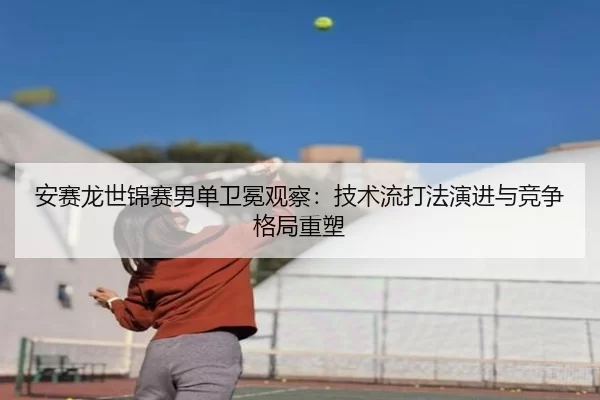 安赛龙世锦赛男单卫冕观察：技术流打法演进与竞争格局重塑